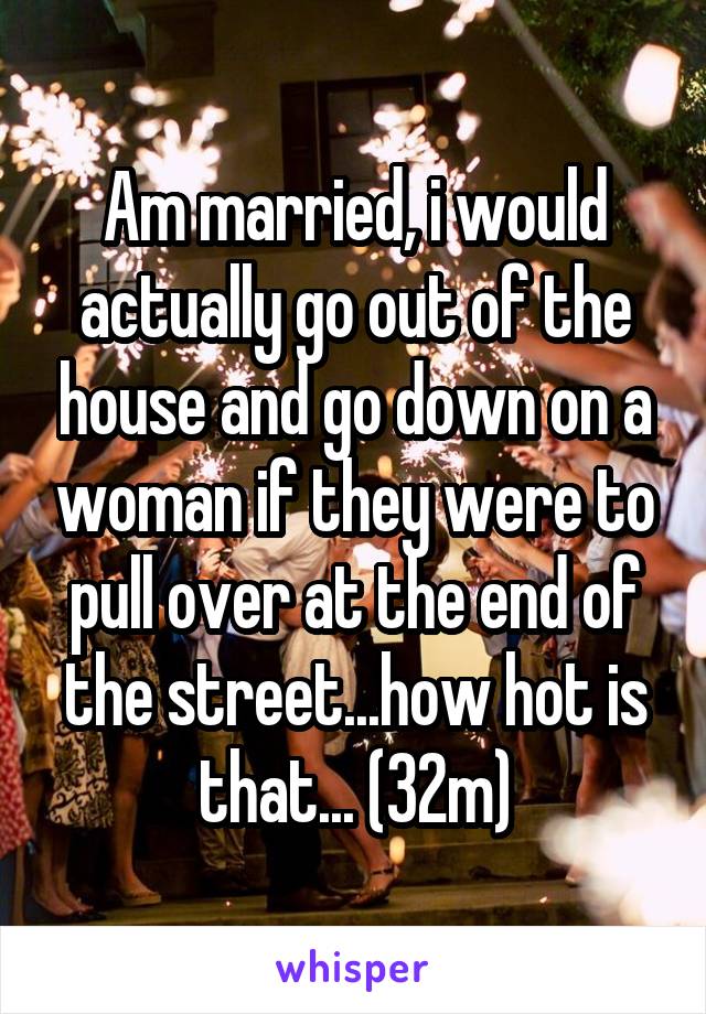 Am married, i would actually go out of the house and go down on a woman if they were to pull over at the end of the street...how hot is that... (32m)