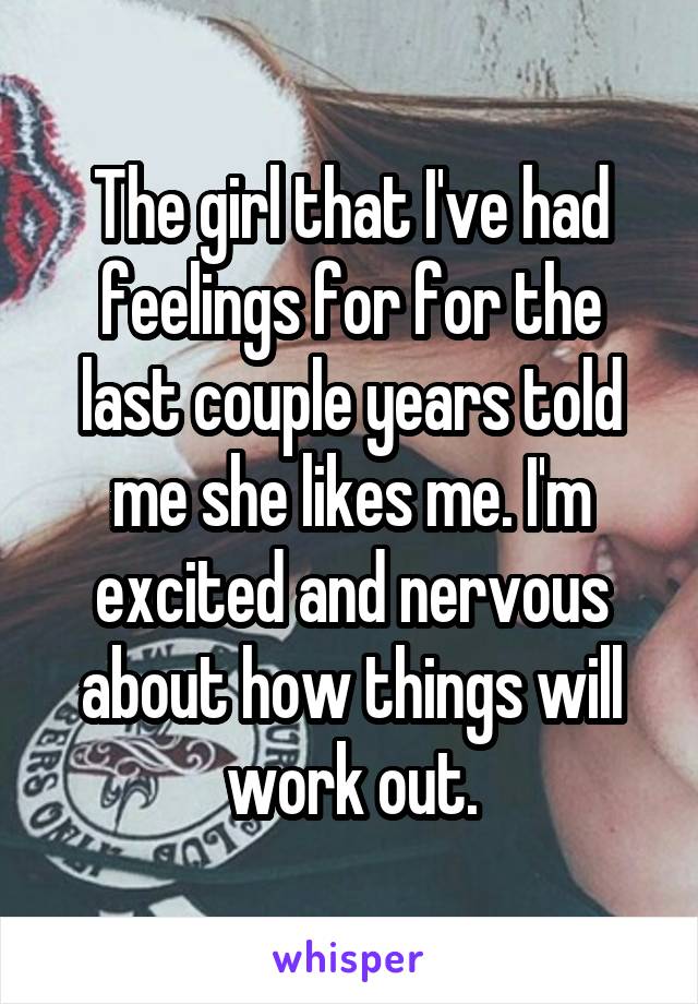 The girl that I've had feelings for for the last couple years told me she likes me. I'm excited and nervous about how things will work out.
