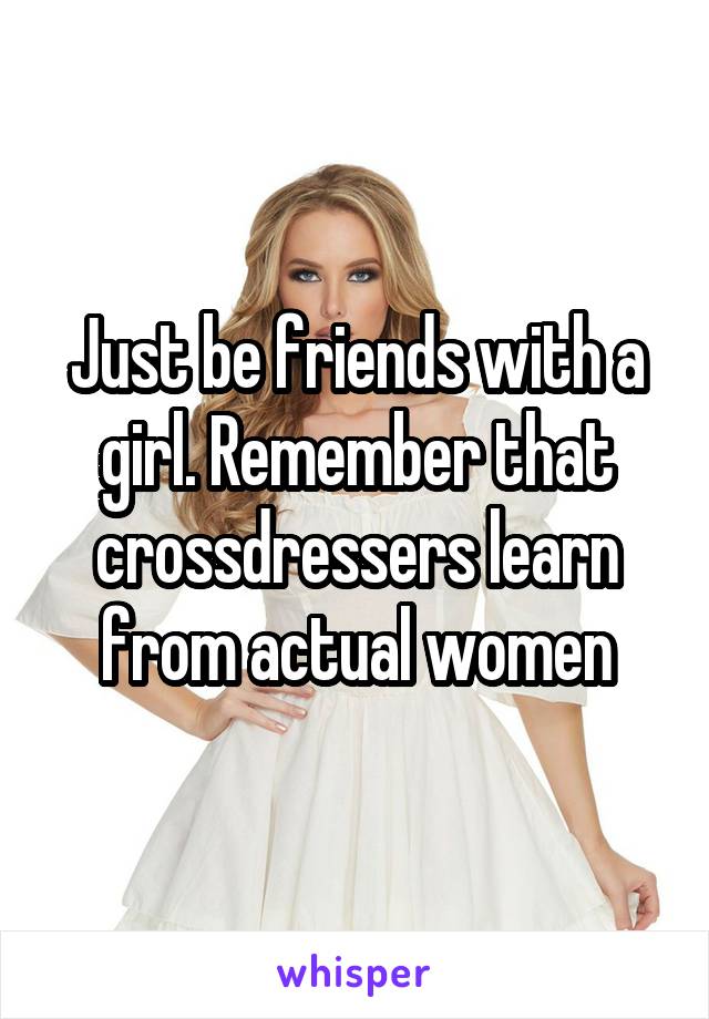 Just be friends with a girl. Remember that crossdressers learn from actual women