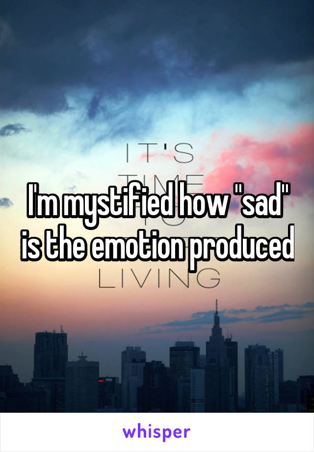 I'm mystified how "sad" is the emotion produced