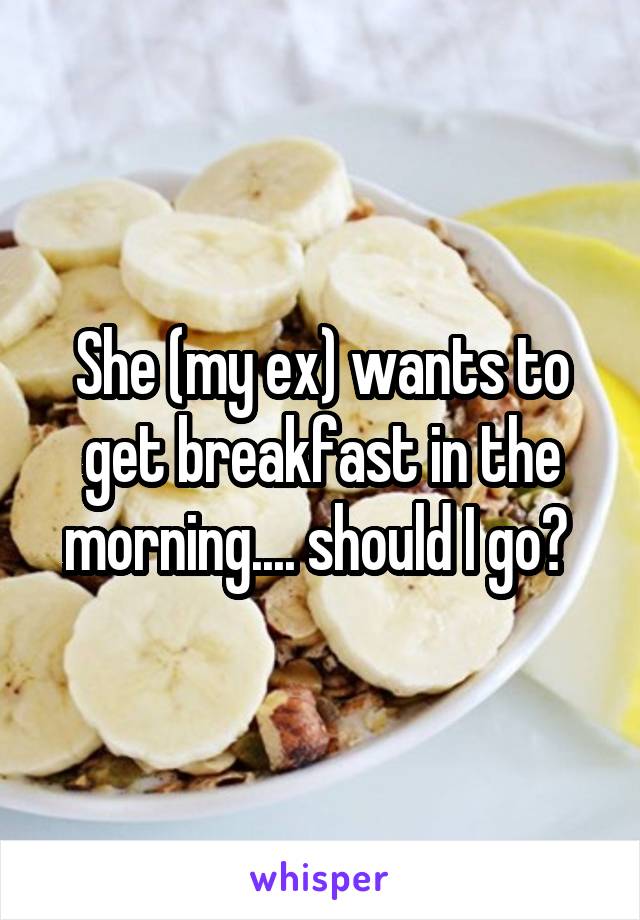 She (my ex) wants to get breakfast in the morning.... should I go? 