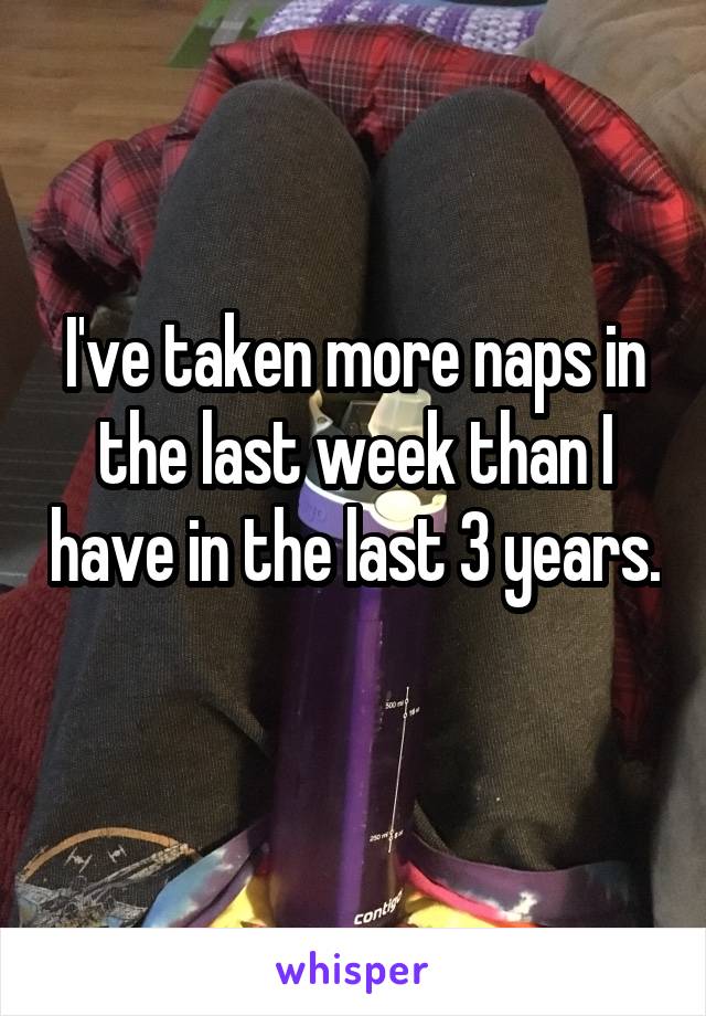I've taken more naps in the last week than I have in the last 3 years. 