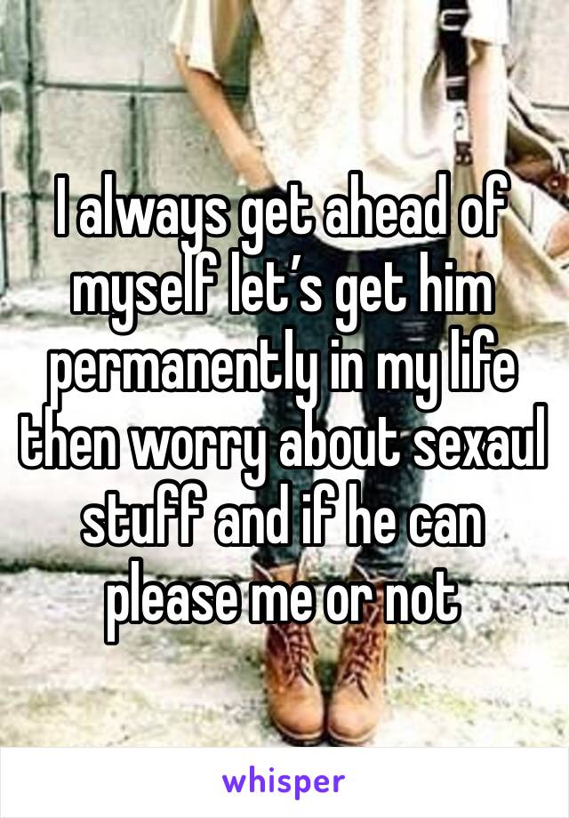 I always get ahead of myself let’s get him permanently in my life then worry about sexaul stuff and if he can please me or not 