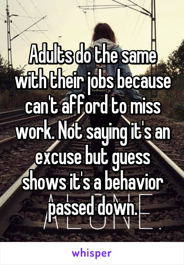 Adults do the same with their jobs because can't afford to miss work. Not saying it's an excuse but guess shows it's a behavior passed down.