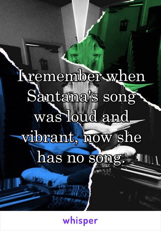 I remember when Santana's song was loud and vibrant, now she has no song.