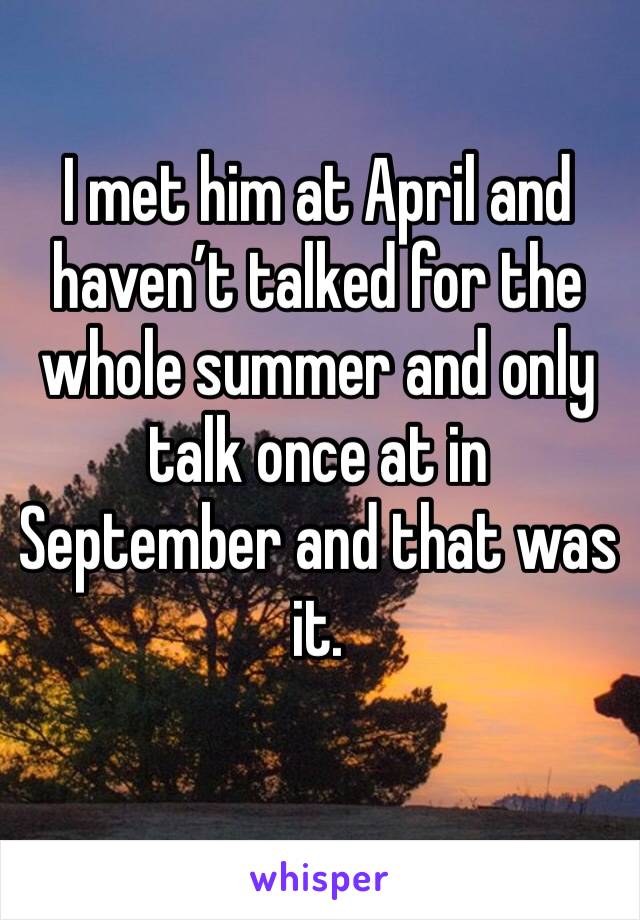 I met him at April and haven’t talked for the whole summer and only talk once at in September and that was it.