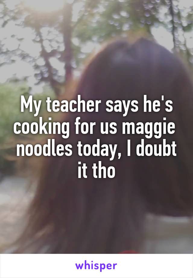 My teacher says he's cooking for us maggie  noodles today, I doubt it tho