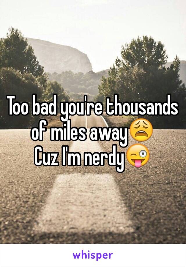 Too bad you're thousands of miles away😩
Cuz I'm nerdy😜