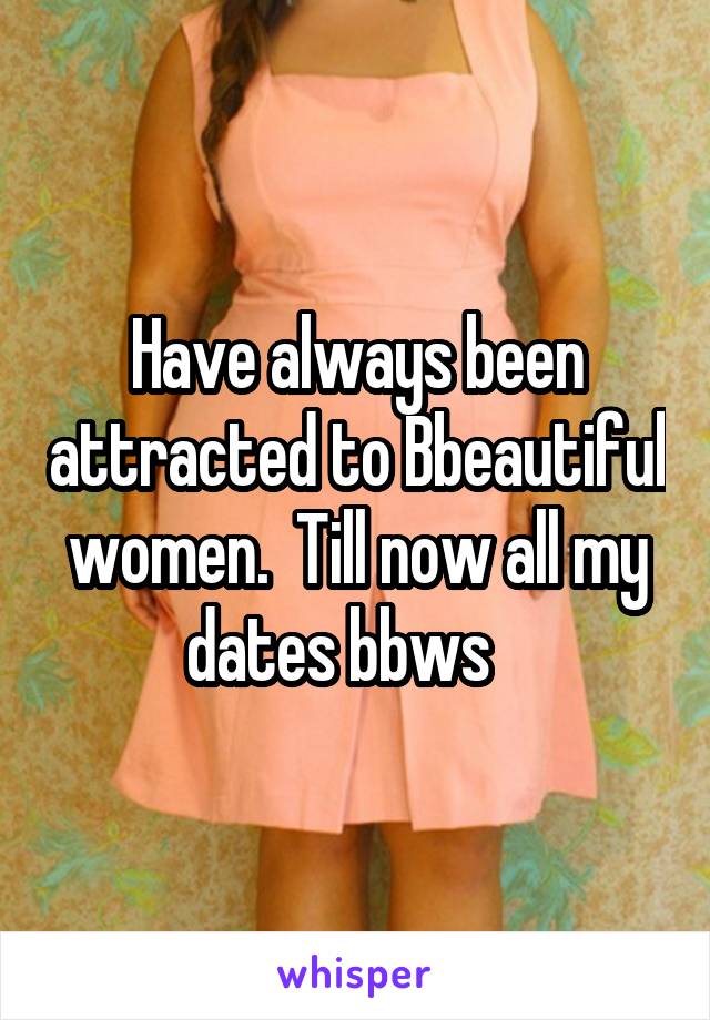 Have always been attracted to Bbeautiful women.  Till now all my dates bbws   
