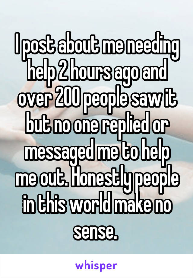 I post about me needing help 2 hours ago and over 200 people saw it but no one replied or messaged me to help me out. Honestly people in this world make no sense. 