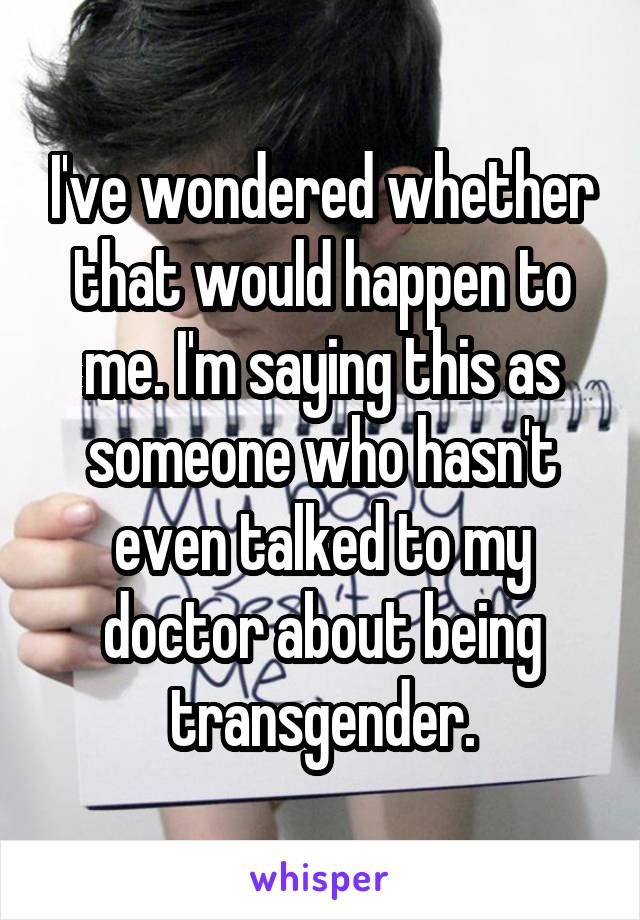 I've wondered whether that would happen to me. I'm saying this as someone who hasn't even talked to my doctor about being transgender.