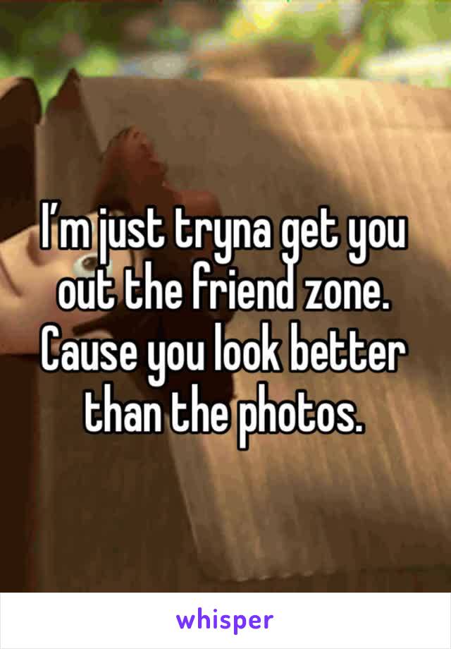 I’m just tryna get you out the friend zone. Cause you look better than the photos. 