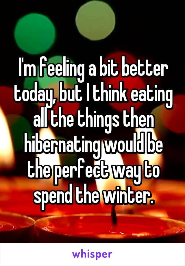 I'm feeling a bit better today, but I think eating all the things then hibernating would be the perfect way to spend the winter.