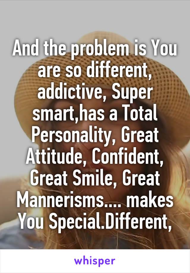 And the problem is You are so different, addictive, Super smart,has a Total Personality, Great Attitude, Confident, Great Smile, Great Mannerisms.... makes You Special.Different,