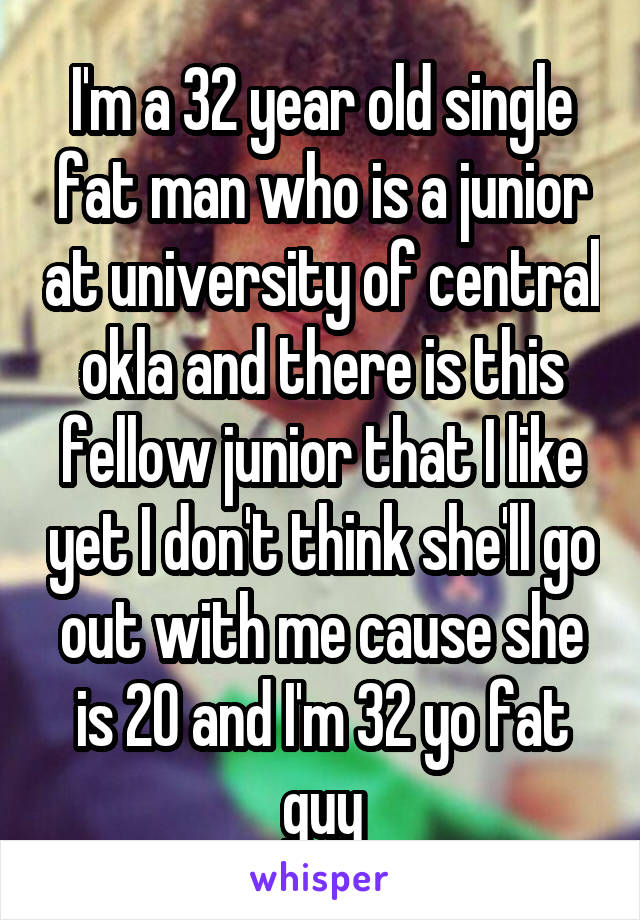I'm a 32 year old single fat man who is a junior at university of central okla and there is this fellow junior that I like yet I don't think she'll go out with me cause she is 20 and I'm 32 yo fat guy