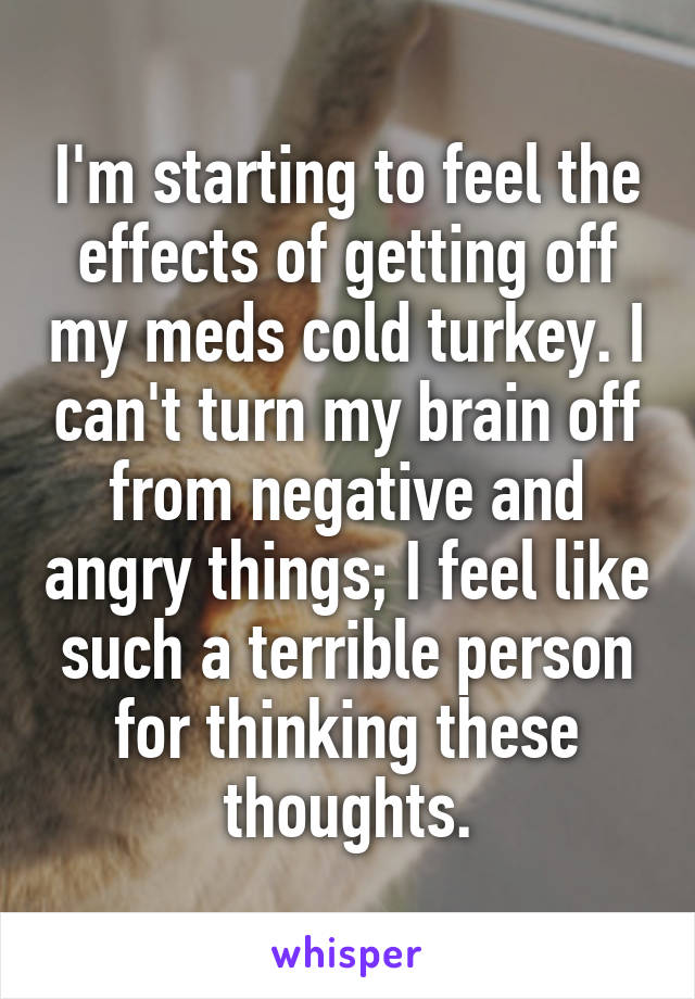 I'm starting to feel the effects of getting off my meds cold turkey. I can't turn my brain off from negative and angry things; I feel like such a terrible person for thinking these thoughts.