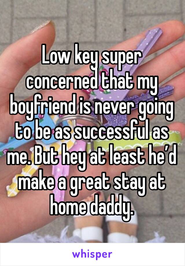 Low key super concerned that my boyfriend is never going to be as successful as me. But hey at least he’d make a great stay at home daddy. 