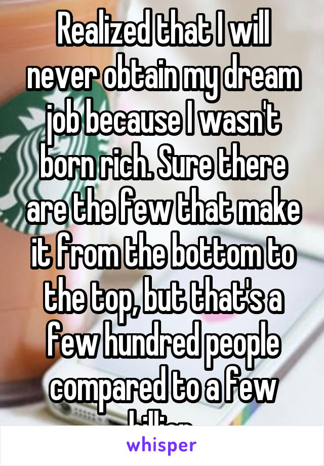 Realized that I will never obtain my dream job because I wasn't born rich. Sure there are the few that make it from the bottom to the top, but that's a few hundred people compared to a few billion.