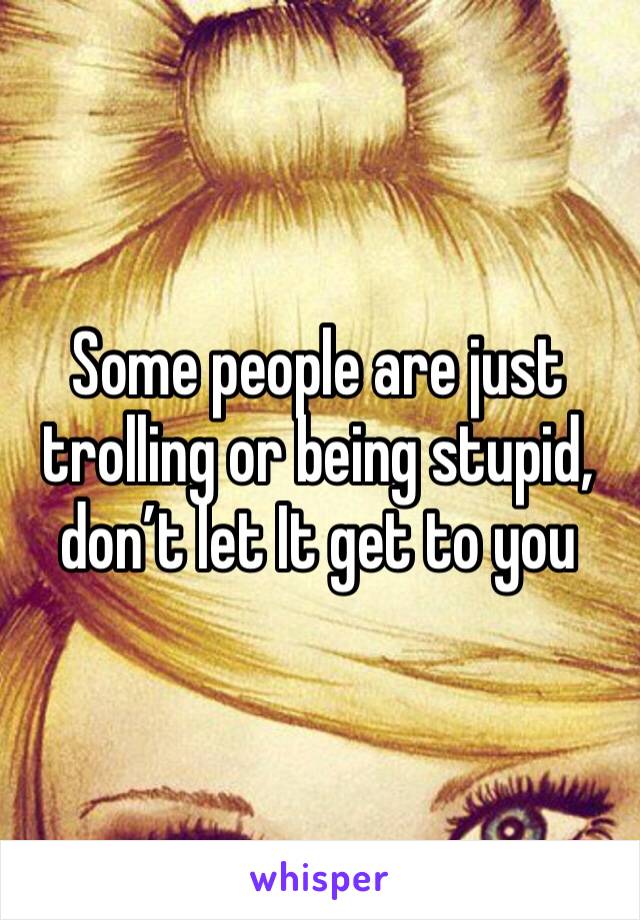 Some people are just trolling or being stupid, don’t let I­t­ get to you 
