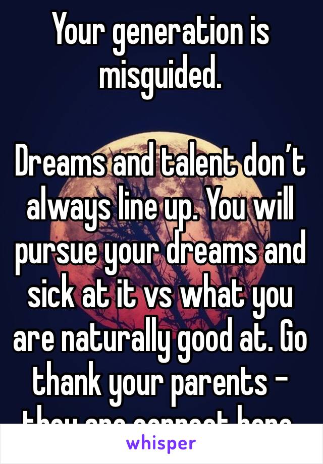 Your generation is misguided. 

Dreams and talent don’t always line up. You will pursue your dreams and sick at it vs what you are naturally good at. Go thank your parents - they are correct here. 