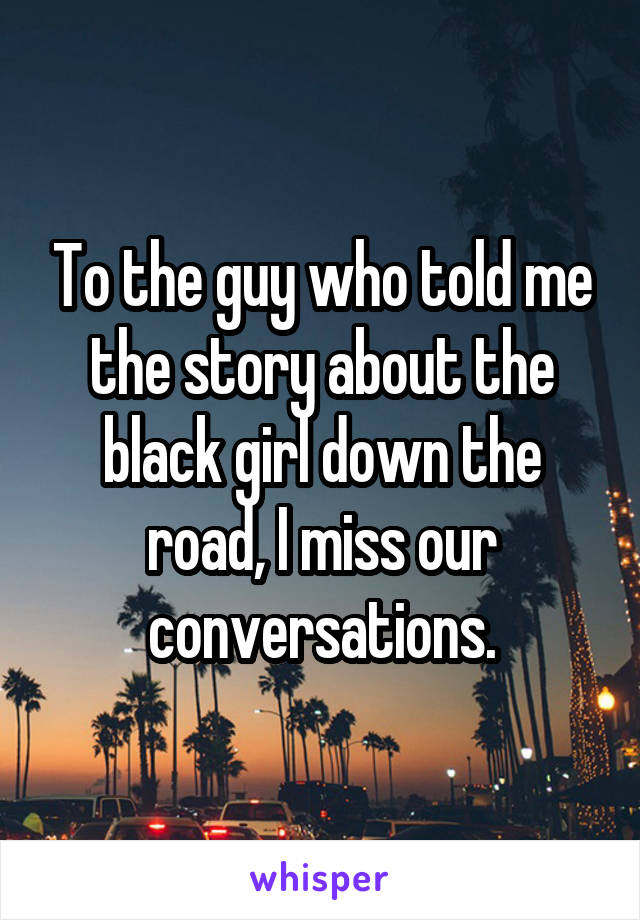 To the guy who told me the story about the black girl down the road, I miss our conversations.