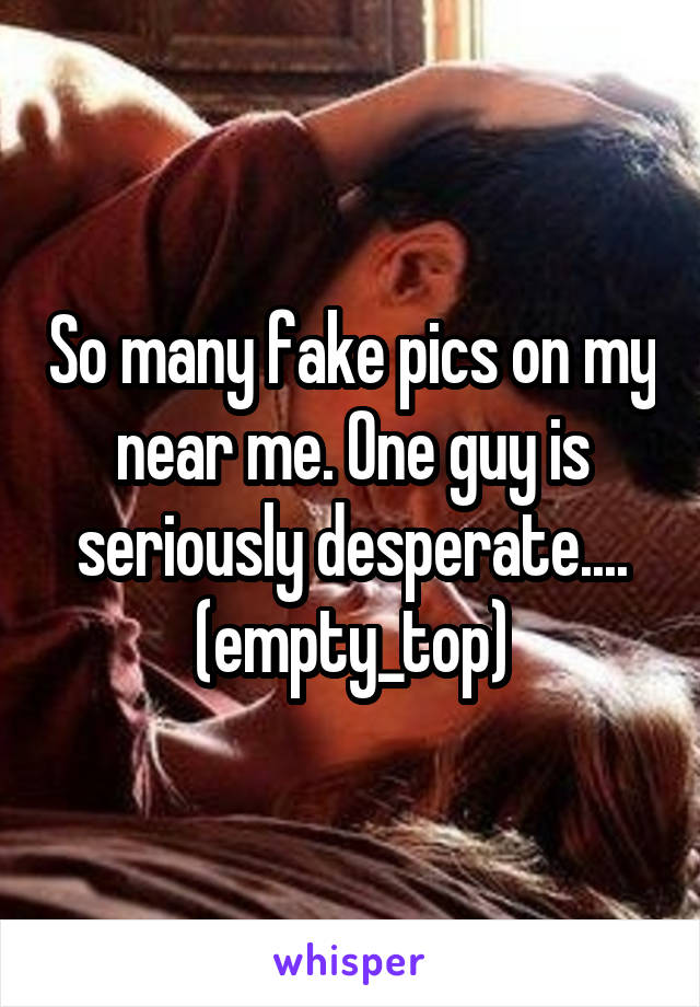 So many fake pics on my near me. One guy is seriously desperate.... (empty_top)