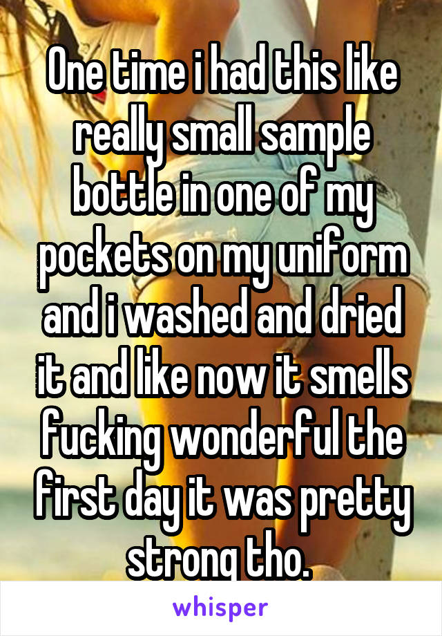One time i had this like really small sample bottle in one of my pockets on my uniform and i washed and dried it and like now it smells fucking wonderful the first day it was pretty strong tho. 