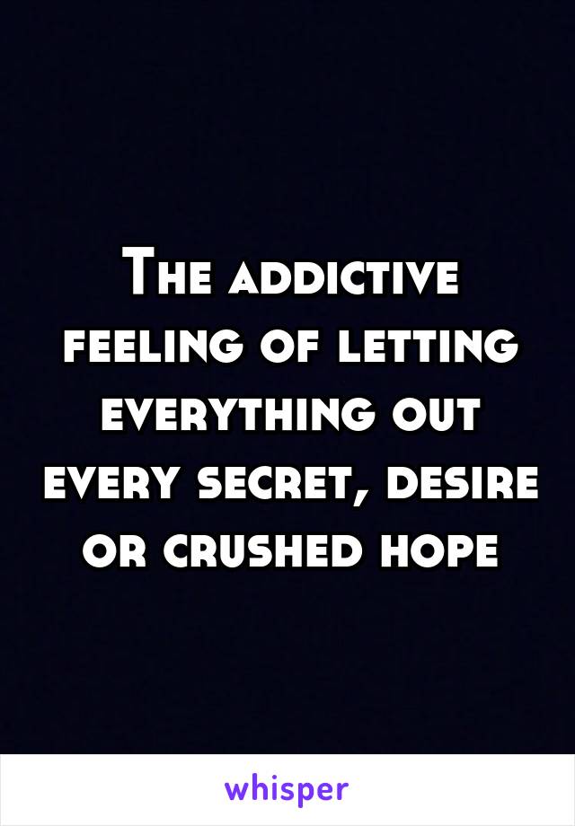 The addictive feeling of letting everything out every secret, desire or crushed hope