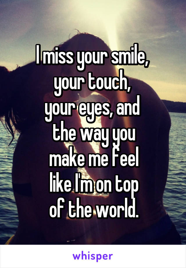 I miss your smile, 
your touch, 
your eyes, and 
the way you
make me feel
like I'm on top
of the world.