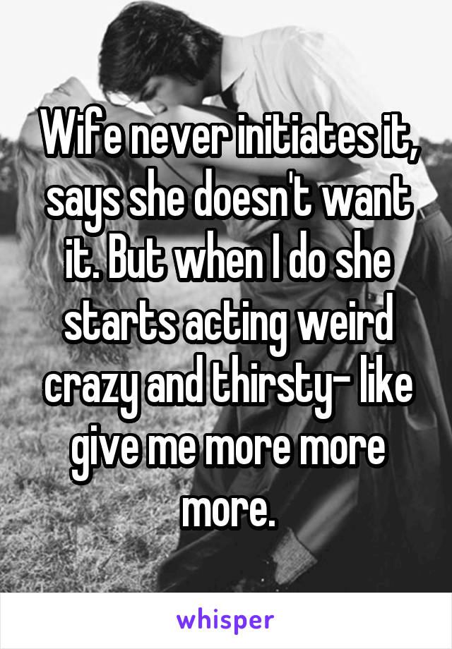 Wife never initiates it, says she doesn't want it. But when I do she starts acting weird crazy and thirsty- like give me more more more.