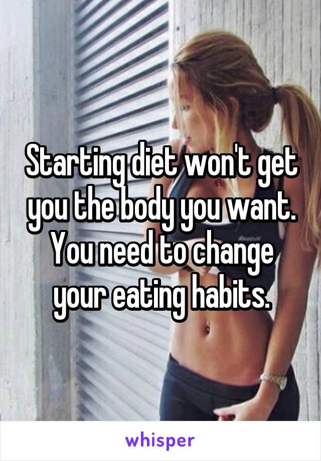 Starting diet won't get you the body you want. You need to change your eating habits.