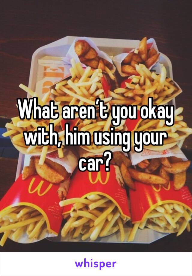 What aren’t you okay with, him using your car?