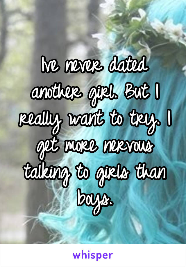 Ive never dated another girl. But I really want to try. I get more nervous talking to girls than boys.