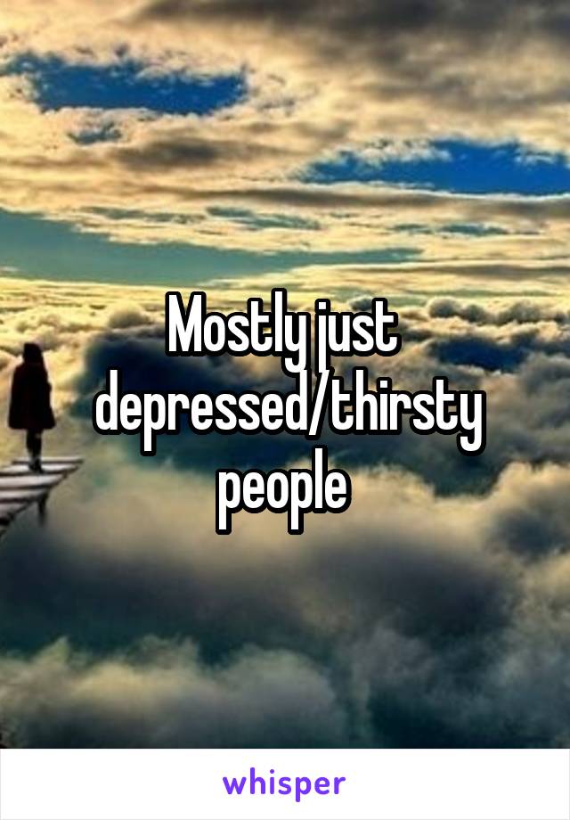 Mostly just 
depressed/thirsty people 