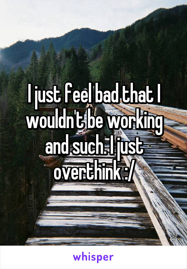 I just feel bad that I wouldn't be working and such. I just overthink :/