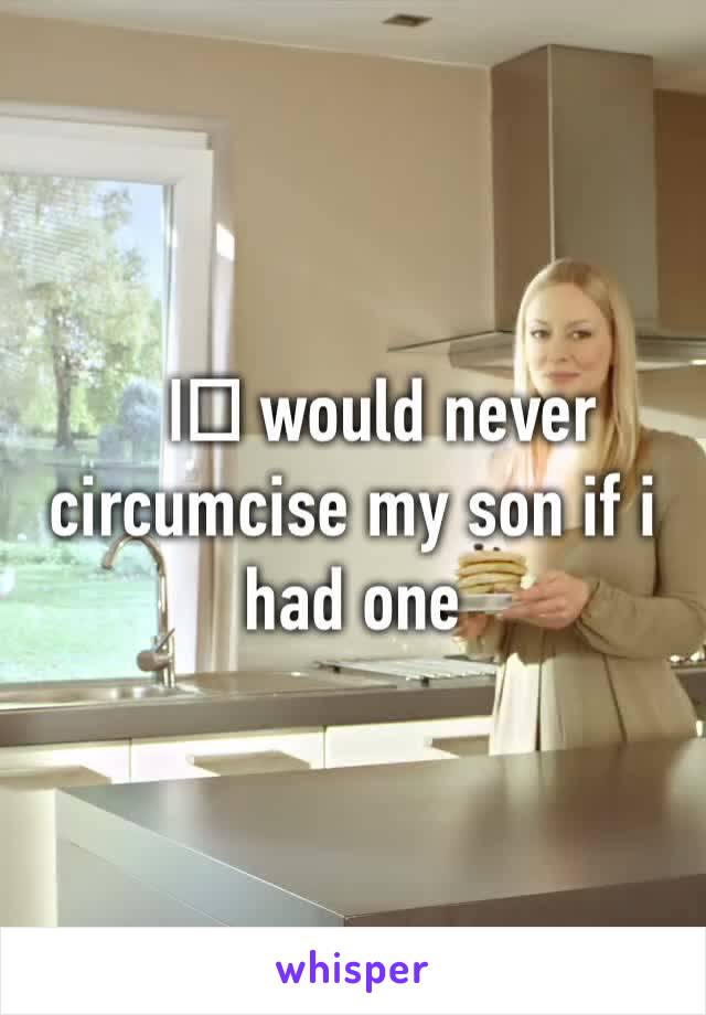 I️ would never circumcise my son if i had one