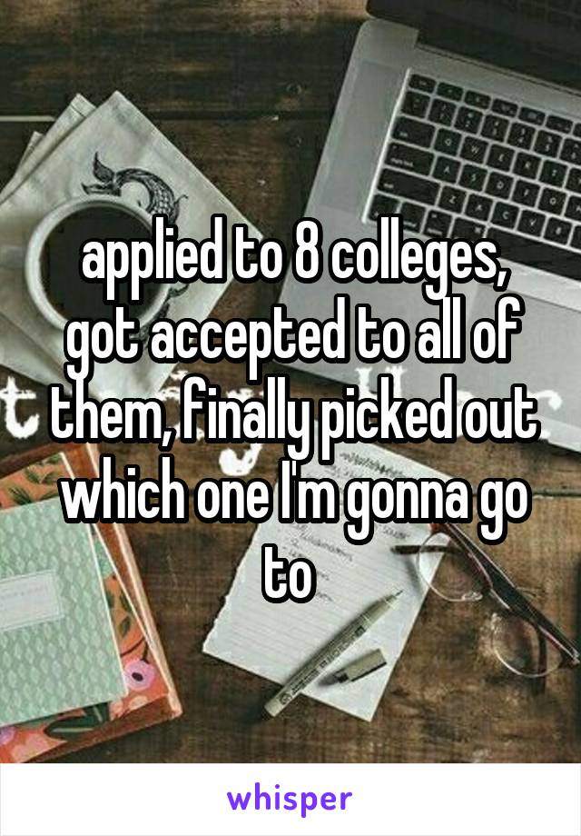 applied to 8 colleges, got accepted to all of them, finally picked out which one I'm gonna go to 
