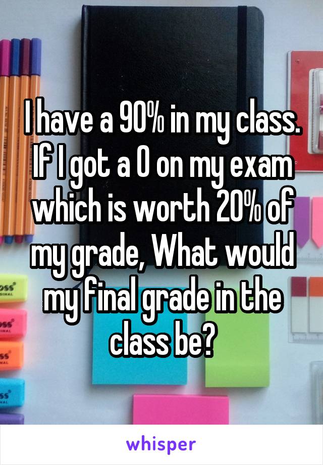 I have a 90% in my class. If I got a 0 on my exam which is worth 20% of my grade, What would my final grade in the class be?
