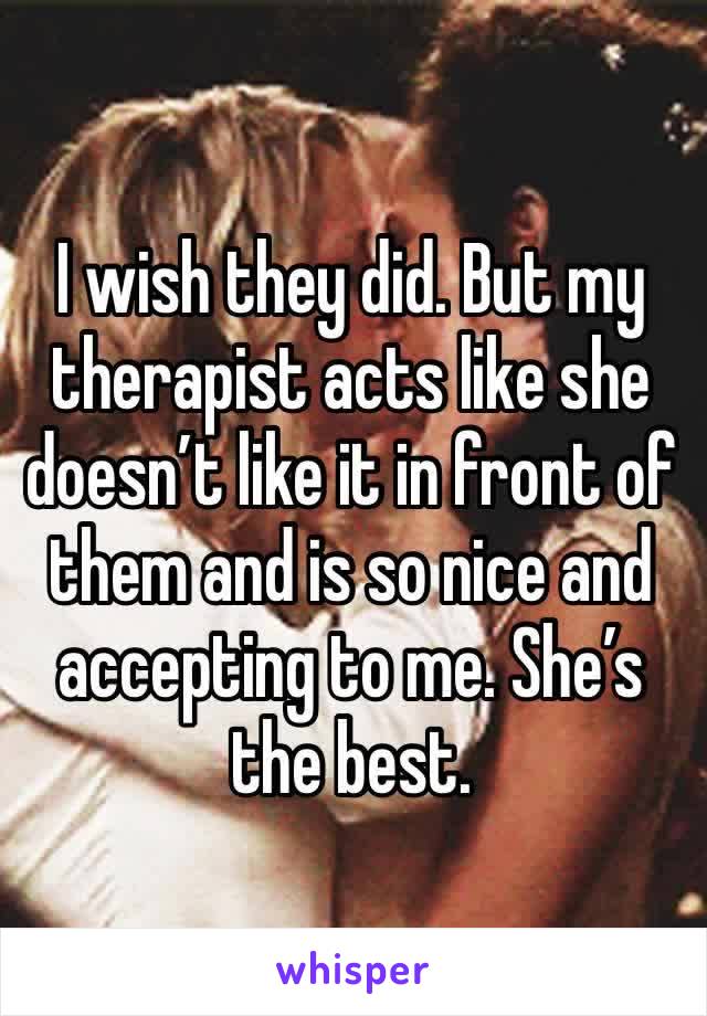 I wish they did. But my therapist acts like she doesn’t like it in front of them and is so nice and accepting to me. She’s the best.