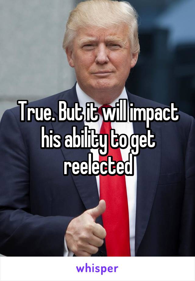 True. But it will impact his ability to get reelected