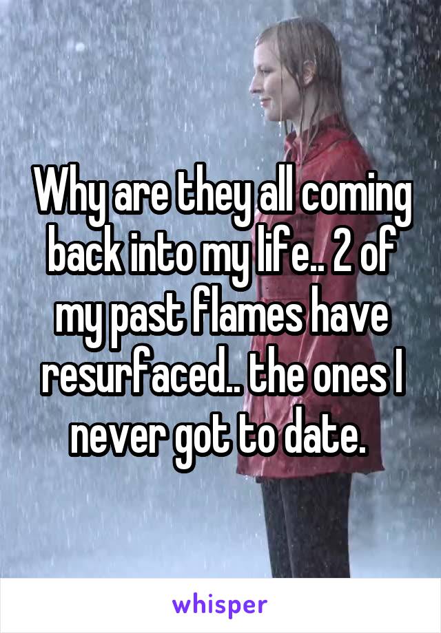 Why are they all coming back into my life.. 2 of my past flames have resurfaced.. the ones I never got to date. 