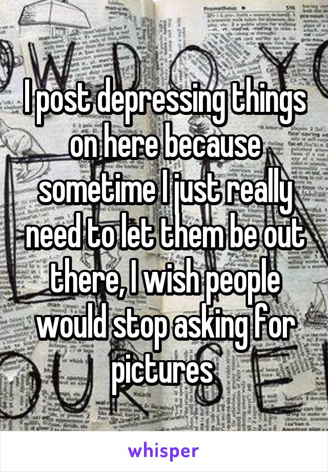 I post depressing things on here because sometime I just really need to let them be out there, I wish people would stop asking for pictures 