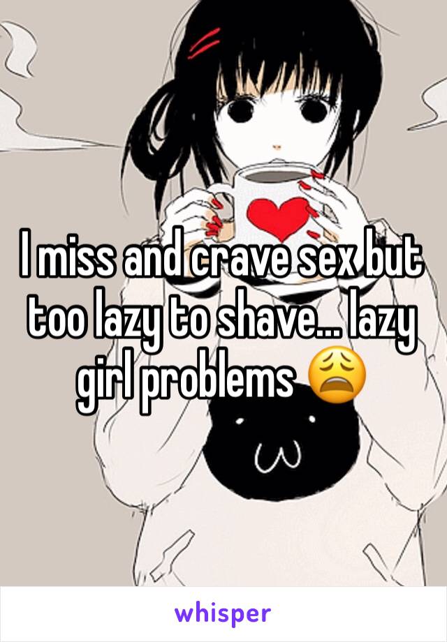 I miss and crave sex but too lazy to shave... lazy girl problems 😩