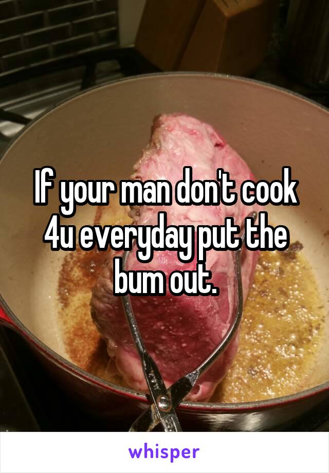 If your man don't cook 4u everyday put the bum out.