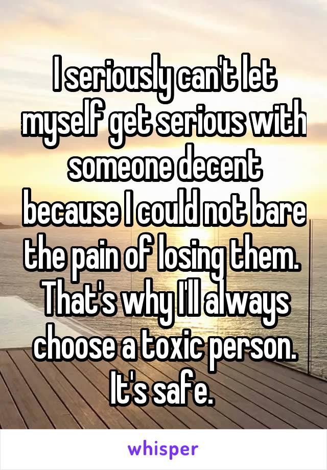 I seriously can't let myself get serious with someone decent because I could not bare the pain of losing them.  That's why I'll always choose a toxic person. It's safe. 