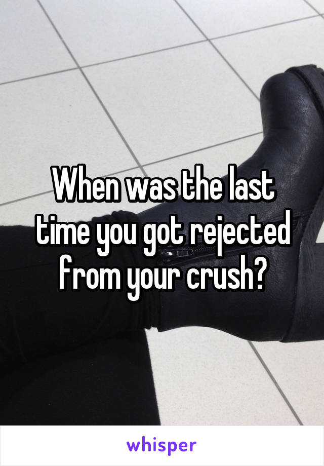 When was the last time you got rejected from your crush?