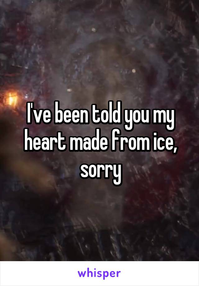 I've been told you my heart made from ice, sorry
