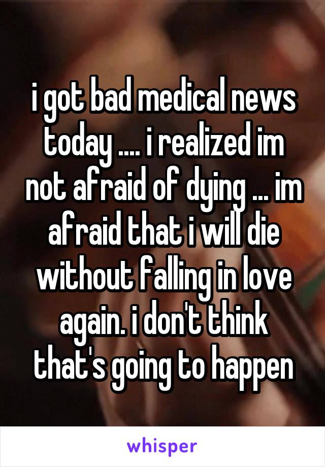 i got bad medical news today .... i realized im not afraid of dying ... im afraid that i will die without falling in love again. i don't think that's going to happen
