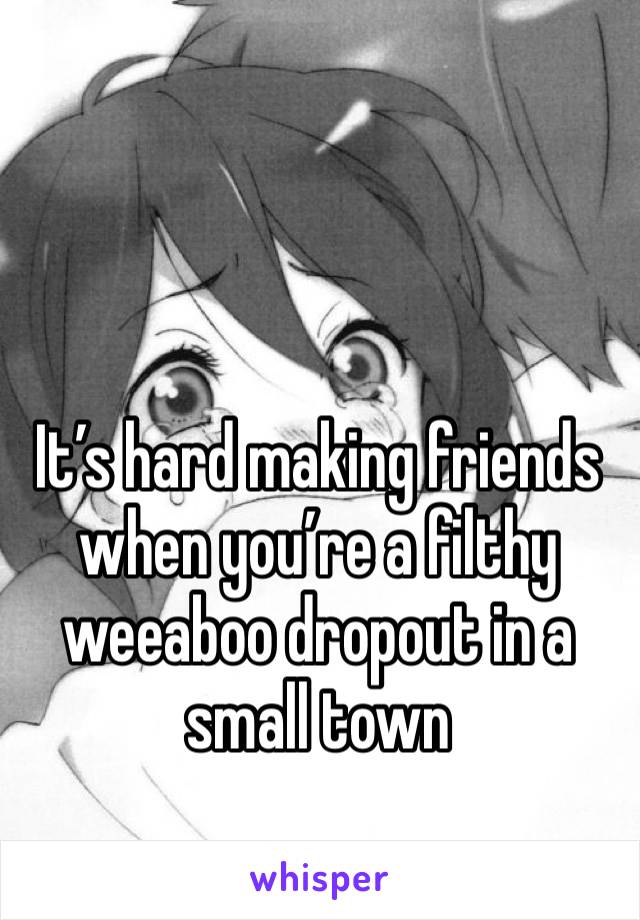 It’s hard making friends when you’re a filthy weeaboo dropout in a small town