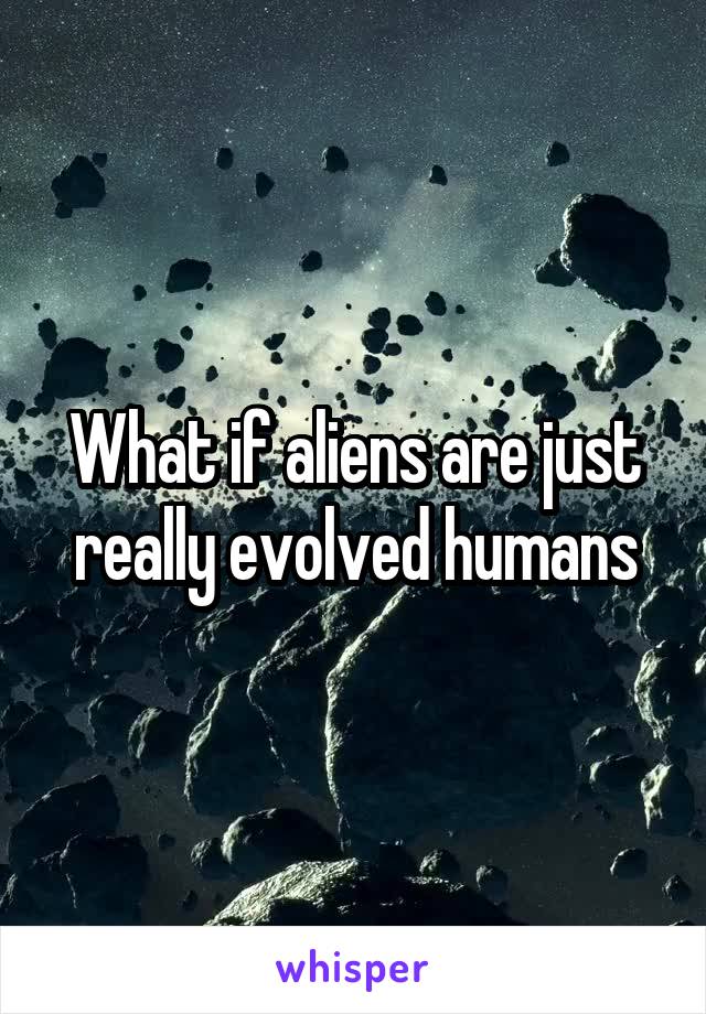 What if aliens are just really evolved humans